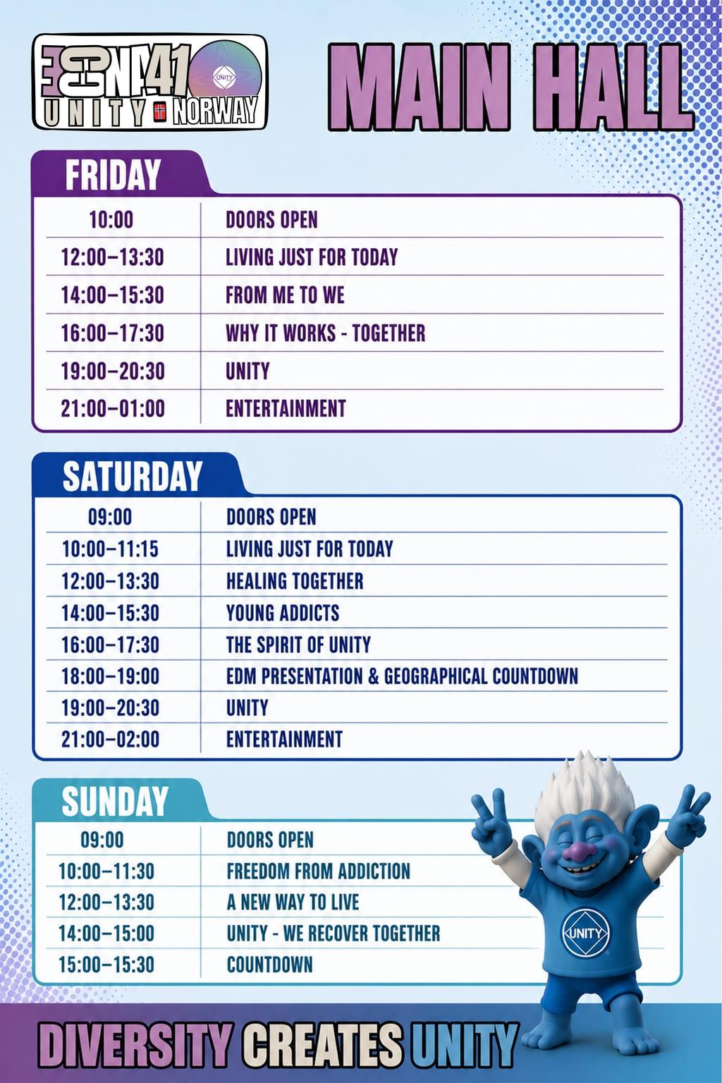 ECCNA 41 Main Hall program. Friday: 10:00 doors open, 12:00–13:30 Living Just for Today, 14:00–15:30 From Me to We, 16:00–17:30 Why It Works - Together, 19:00–20:30 Unity, 21:00–01:00 Entertainment. Saturday: 09:00 doors open, 10:00–11:15 Living Just for Today, 12:00–13:30 Healing Together, 14:00–15:30 Young Addicts, 16:00–17:30 The Spirit of Unity, 18:00–19:00 EDM Presentation & Geographical Countdown, 19:00–20:30 Unity, 21:00–02:00 Entertainment. Sunday: 09:00 doors open, 10:00–11:30 Freedom from Addiction, 12:00–13:30 A New Way to Live, 14:00–15:00 Unity - We Recover Together, 15:00–15:30 Countdown.